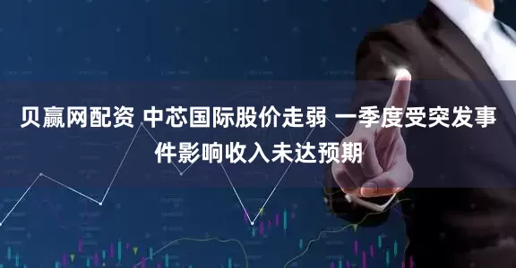 贝赢网配资 中芯国际股价走弱 一季度受突发事件影响收入未达预期