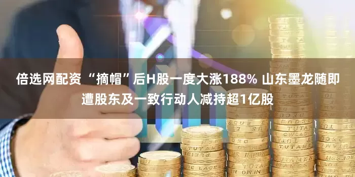 倍选网配资 “摘帽”后H股一度大涨188% 山东墨龙随即遭股东及一致行动人减持超1亿股