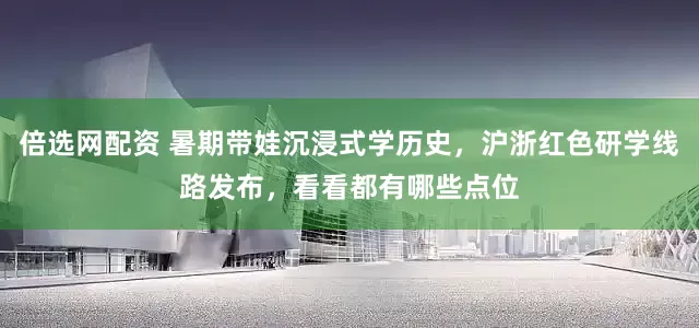 倍选网配资 暑期带娃沉浸式学历史，沪浙红色研学线路发布，看看都有哪些点位