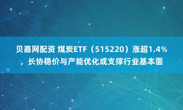 贝嘉网配资 煤炭ETF（515220）涨超1.4%，长协稳价与产能优化或支撑行业基本面