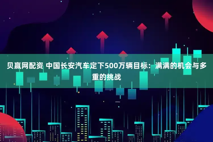 贝赢网配资 中国长安汽车定下500万辆目标：满满的机会与多重的挑战