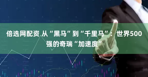 倍选网配资 从“黑马”到“千里马”：世界500强的奇瑞“加速度”