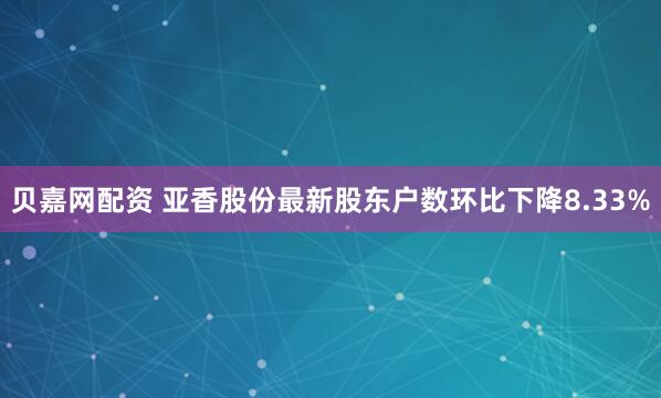 贝嘉网配资 亚香股份最新股东户数环比下降8.33%